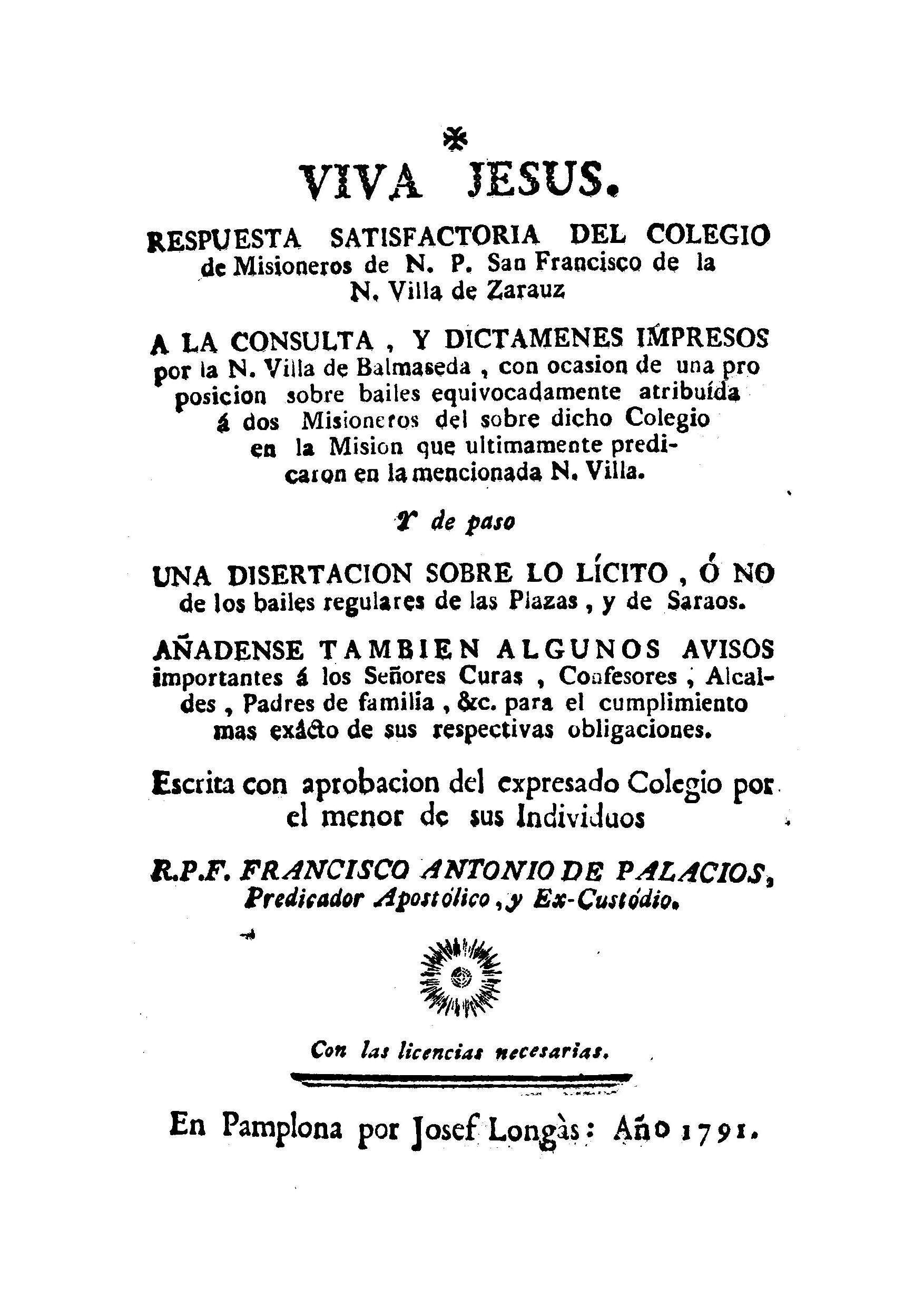 Respuesta satisfactoria del Colegio de misioneros de N.P. San Francisco de la villa de N. Zarauz a la consulta y dictamenes impresos por la N. villa de Balmaseda con ocasion de una proposicion sobre bailes : y de paso una disertacion sobre lo licito o no de los bailes ... : añadense tambien algunos avisos importantes a los señores curas, confesores, alcaldes y padres de familia &c. para el cumplimiento ... de sus respectivas obligaciones / escrita ... por ... R.P.F. Francisco de Palacios.
